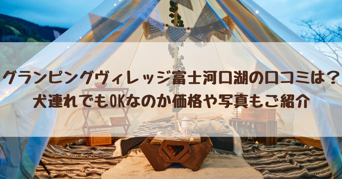 グランピングヴィレッジ富士河口湖の口コミは？犬連れでもOKなのか価格や写真もご紹介